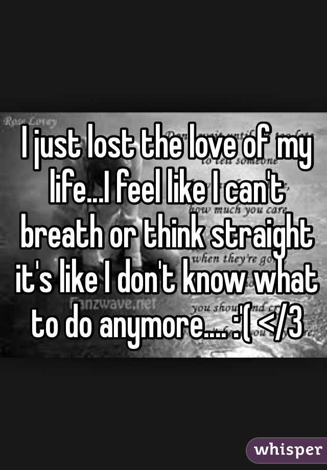I just lost the love of my life...I feel like I can't breath or think straight it's like I don't know what to do anymore.... :'( </3