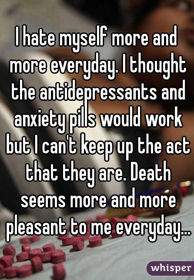 I hate myself more and more everyday. I thought the antidepressants and anxiety pills would work but I can't keep up the act that they are. Death seems more and more pleasant to me everyday...