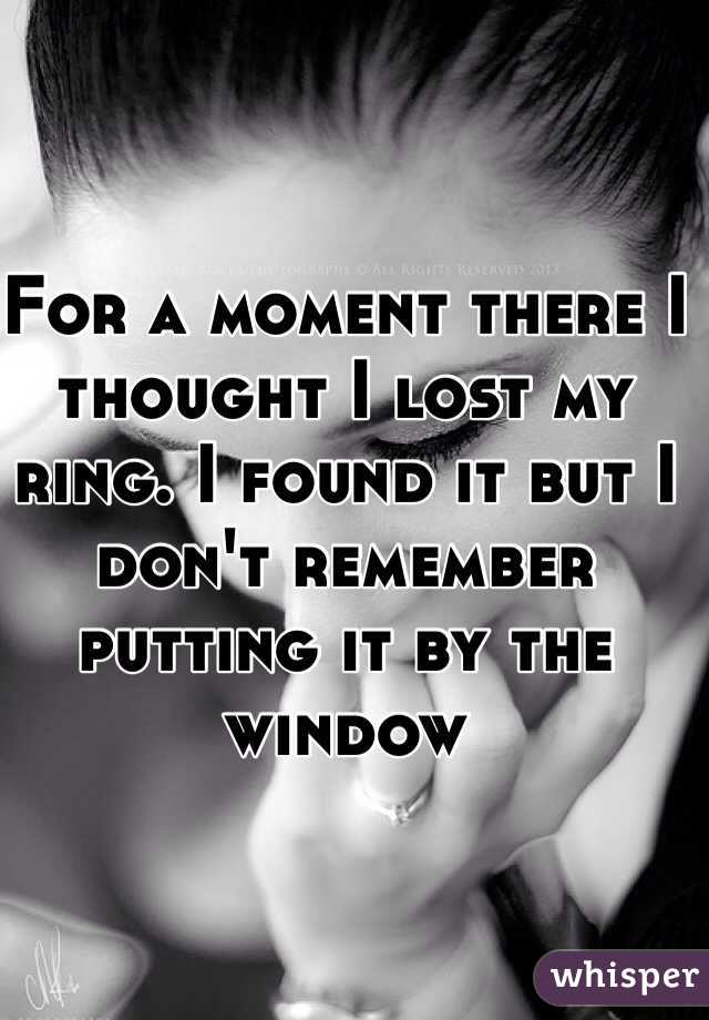 For a moment there I thought I lost my ring. I found it but I don't remember putting it by the window 