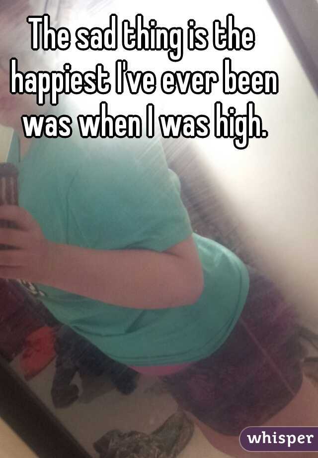 The sad thing is the happiest I've ever been was when I was high.