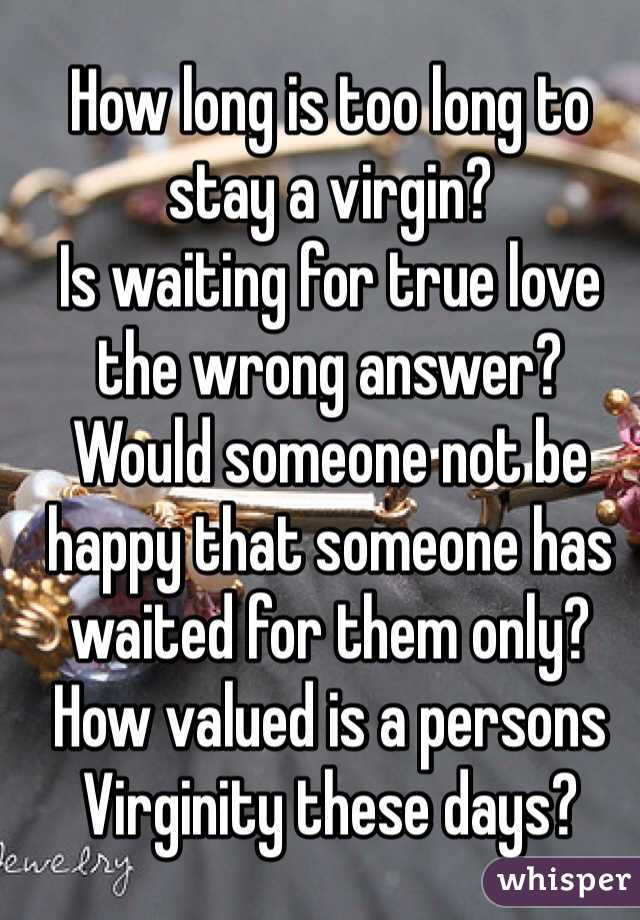 How long is too long to stay a virgin? 
Is waiting for true love the wrong answer? 
Would someone not be happy that someone has waited for them only? 
How valued is a persons Virginity these days? 
