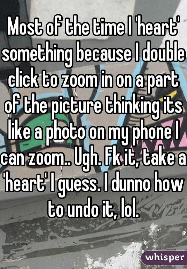 Most of the time I 'heart' something because I double click to zoom in on a part of the picture thinking its like a photo on my phone I can zoom.. Ugh. Fk it, take a 'heart' I guess. I dunno how to undo it, lol.