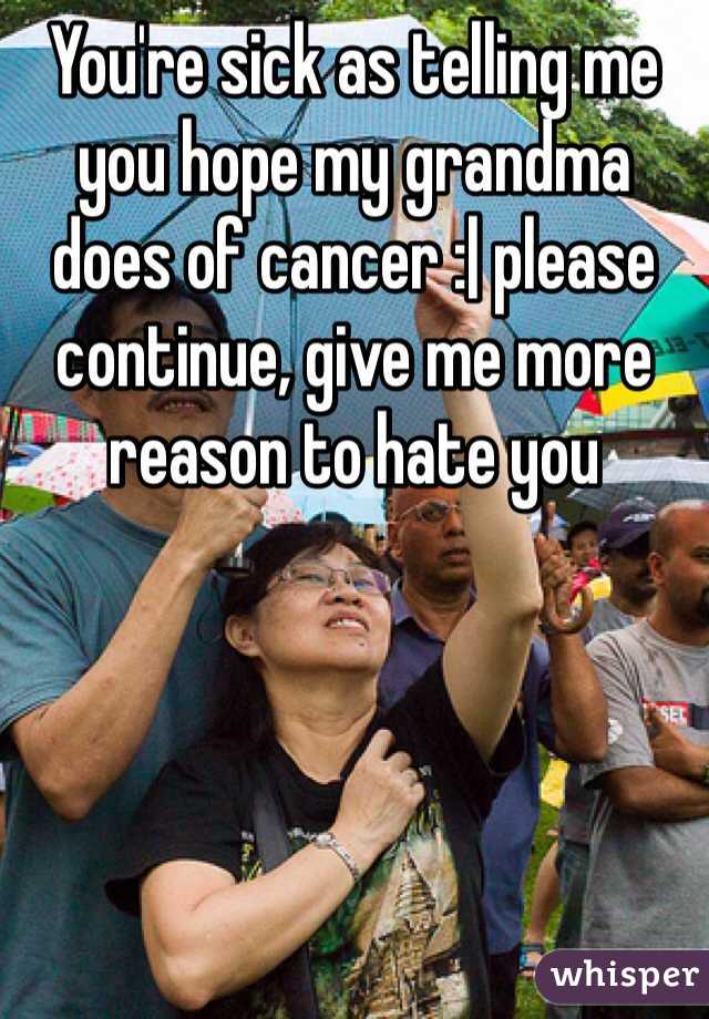 You're sick as telling me you hope my grandma does of cancer :| please continue, give me more reason to hate you