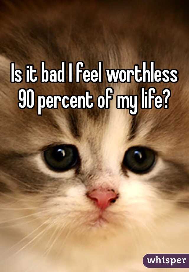 Is it bad I feel worthless 90 percent of my life? 
