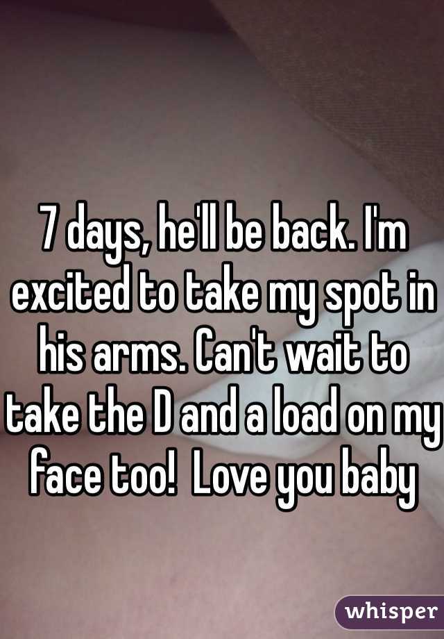 7 days, he'll be back. I'm excited to take my spot in his arms. Can't wait to take the D and a load on my face too!  Love you baby