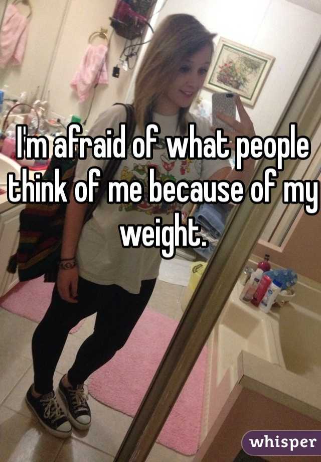 I'm afraid of what people think of me because of my weight. 
