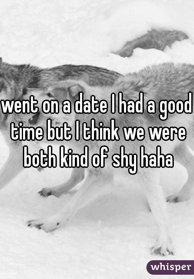 went on a date I had a good time but I think we were both kind of shy haha