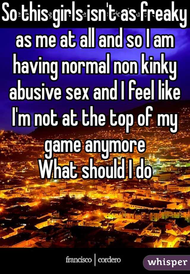 So this girls isn't as freaky as me at all and so I am having normal non kinky abusive sex and I feel like I'm not at the top of my game anymore 
What should I do 