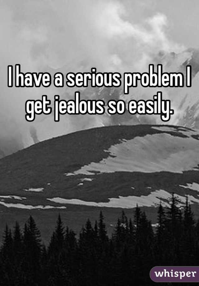 I have a serious problem I get jealous so easily. 