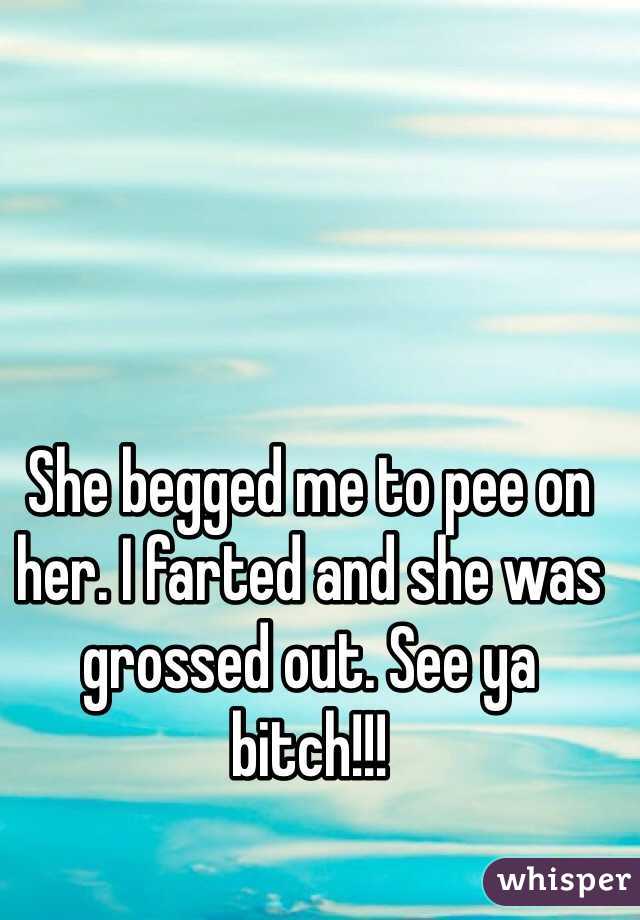 She begged me to pee on her. I farted and she was grossed out. See ya bitch!!!