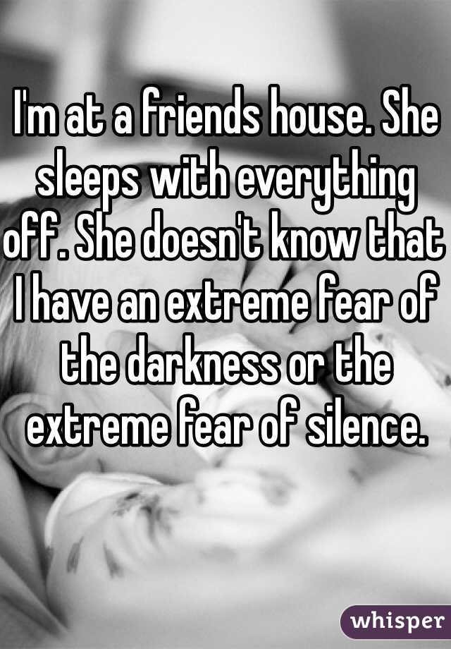 I'm at a friends house. She sleeps with everything off. She doesn't know that I have an extreme fear of the darkness or the extreme fear of silence.