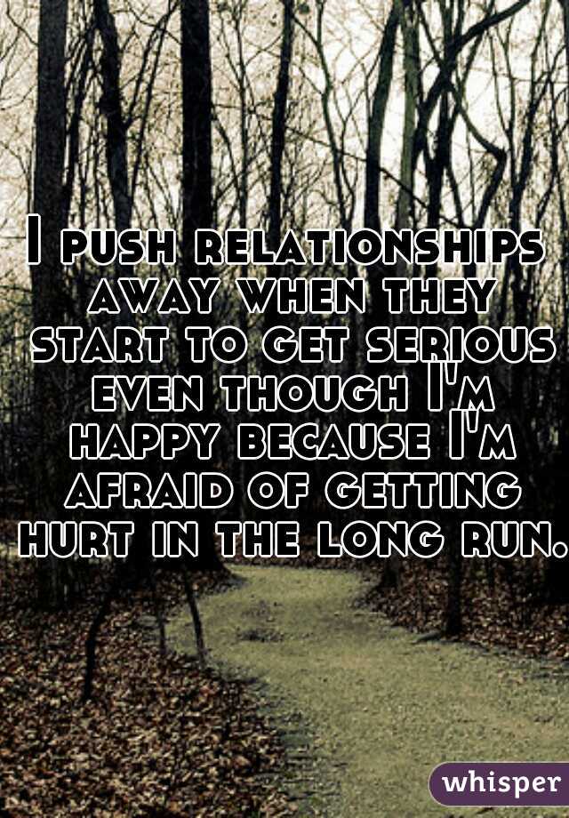 I push relationships away when they start to get serious even though I'm happy because I'm afraid of getting hurt in the long run. 