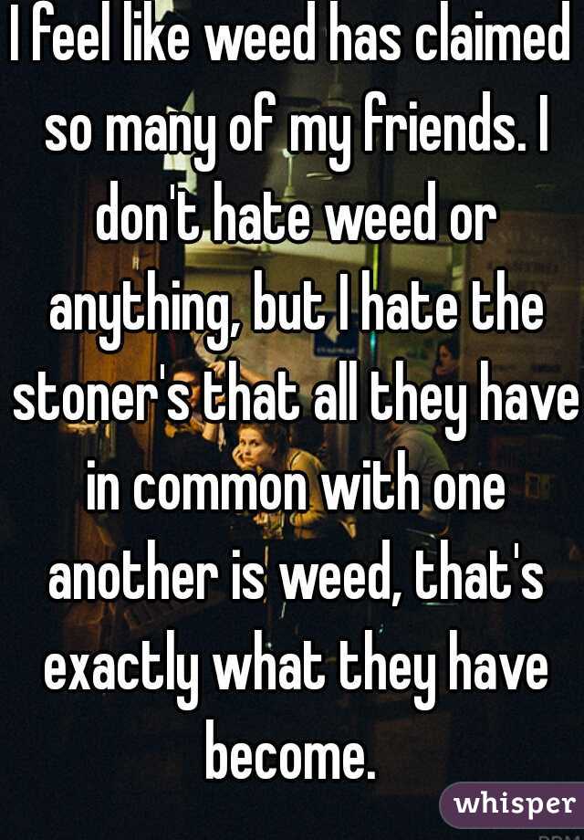 I feel like weed has claimed so many of my friends. I don't hate weed or anything, but I hate the stoner's that all they have in common with one another is weed, that's exactly what they have become. 