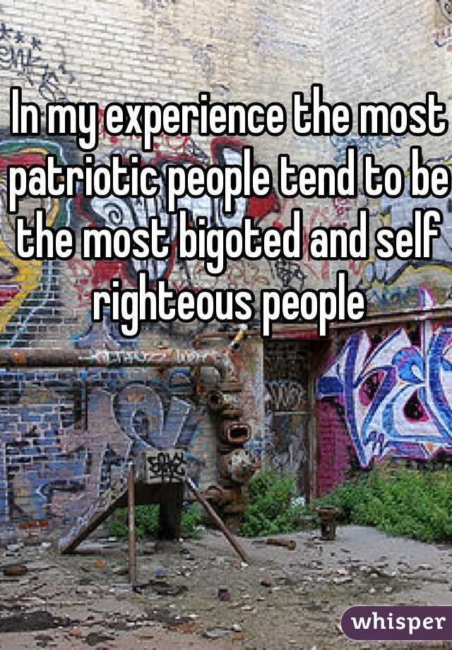 In my experience the most patriotic people tend to be the most bigoted and self righteous people