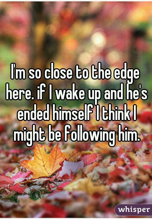 I'm so close to the edge here. if I wake up and he's ended himself I think I might be following him.