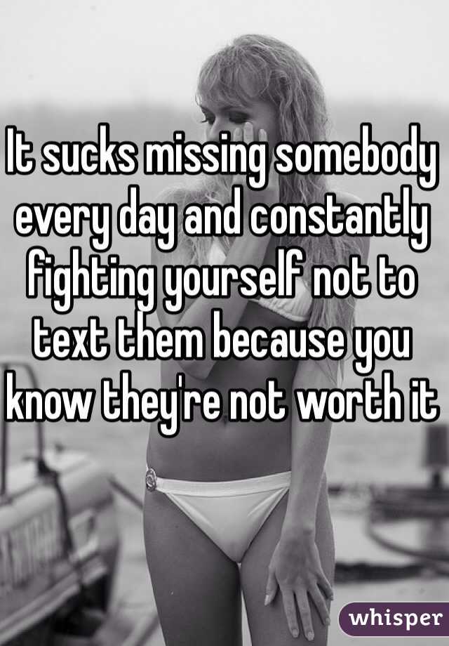 It sucks missing somebody every day and constantly fighting yourself not to text them because you know they're not worth it