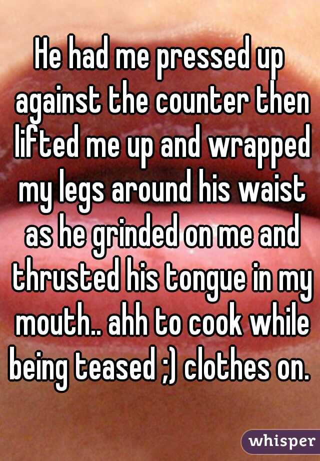 He had me pressed up against the counter then lifted me up and wrapped my legs around his waist as he grinded on me and thrusted his tongue in my mouth.. ahh to cook while being teased ;) clothes on. 