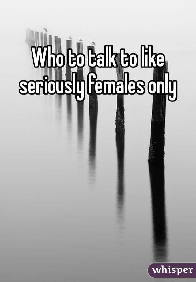 Who to talk to like seriously females only 
