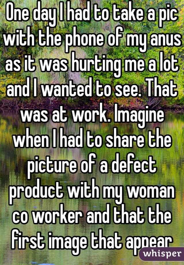 One day I had to take a pic with the phone of my anus as it was hurting me a lot and I wanted to see. That was at work. Imagine when I had to share the picture of a defect product with my woman co worker and that the first image that appear was my anus.
