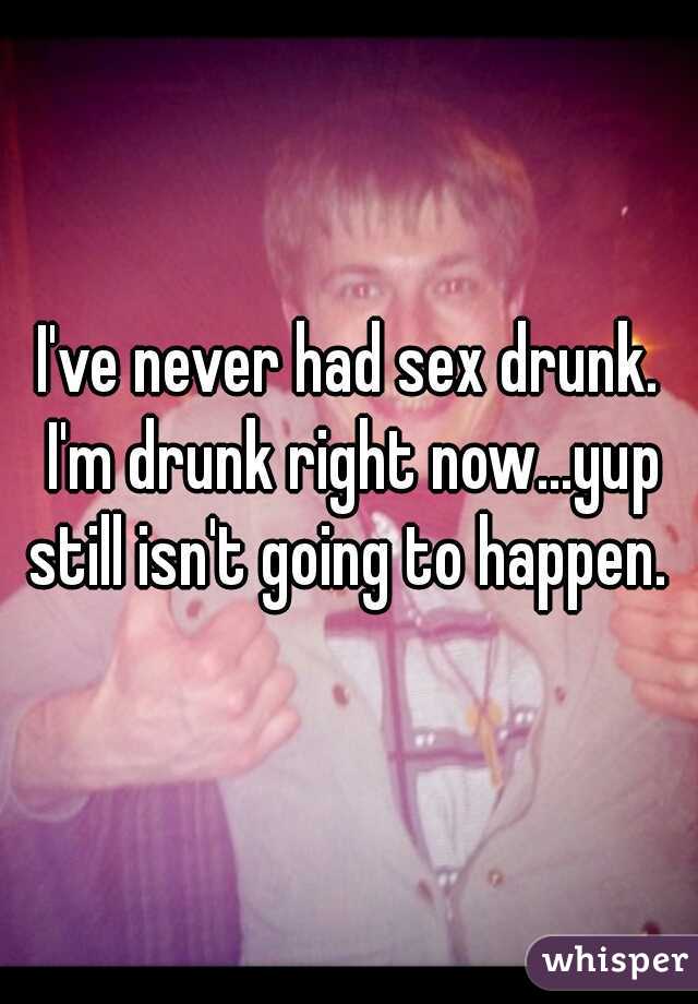 I've never had sex drunk. I'm drunk right now...yup still isn't going to happen. 