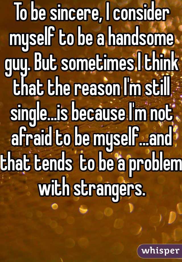 To be sincere, I consider myself to be a handsome guy. But sometimes I think that the reason I'm still single...is because I'm not afraid to be myself...and that tends  to be a problem with strangers.