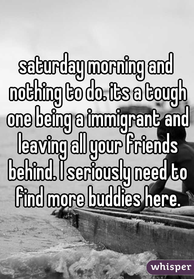 saturday morning and nothing to do. its a tough one being a immigrant and leaving all your friends behind. I seriously need to find more buddies here.