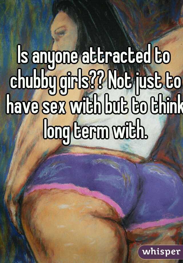 Is anyone attracted to chubby girls?? Not just to have sex with but to think long term with.