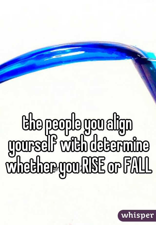 the people you align yourself with determine whether you RISE or FALL