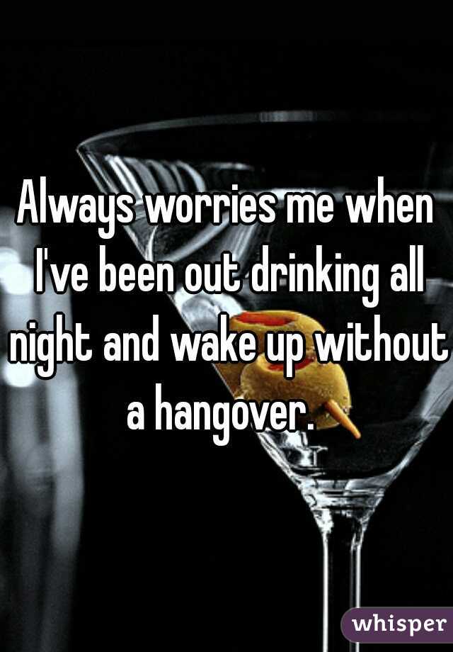 Always worries me when I've been out drinking all night and wake up without a hangover.  