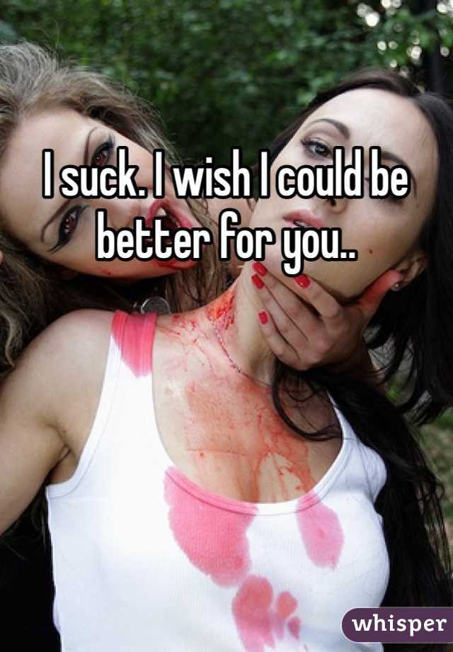 I suck. I wish I could be better for you..
