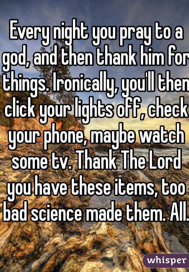 Every night you pray to a god, and then thank him for things. Ironically, you'll then click your lights off, check your phone, maybe watch some tv. Thank The Lord you have these items, too bad science made them. All. 