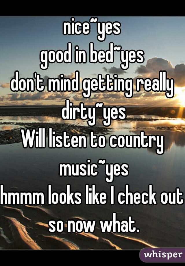 nice~yes
good in bed~yes
don't mind getting really dirty~yes
Will listen to country music~yes
hmmm looks like I check out so now what.
