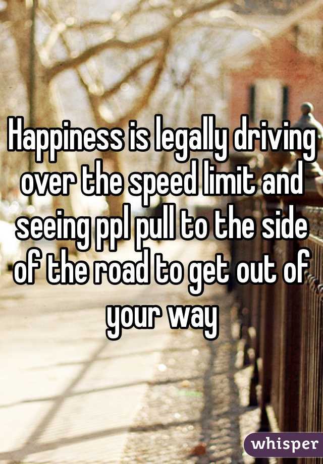 Happiness is legally driving over the speed limit and seeing ppl pull to the side of the road to get out of your way 