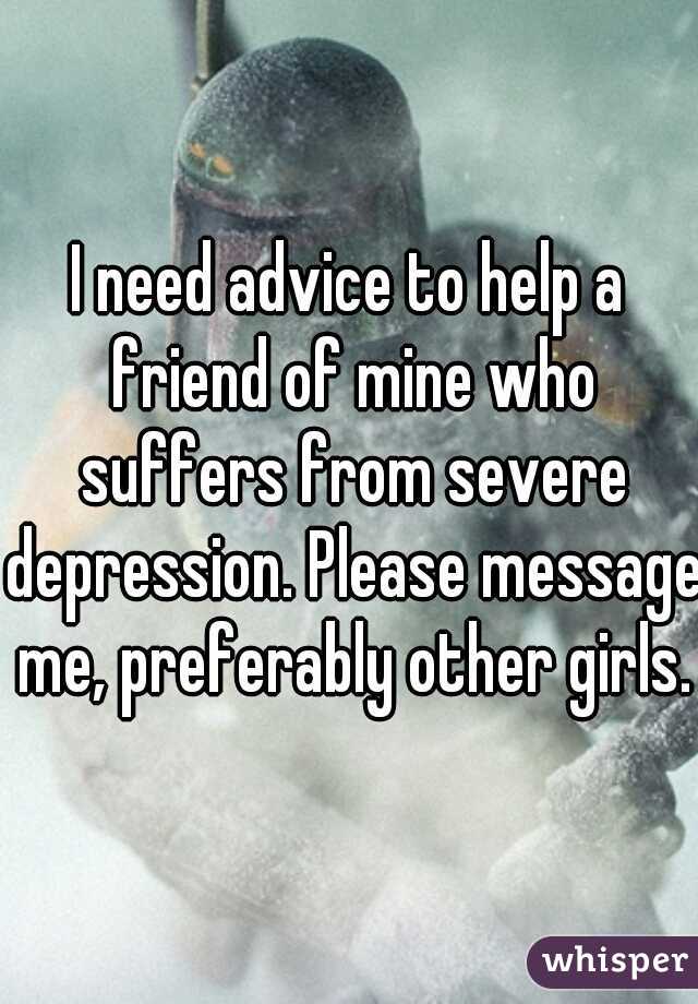 I need advice to help a friend of mine who suffers from severe depression. Please message me, preferably other girls.