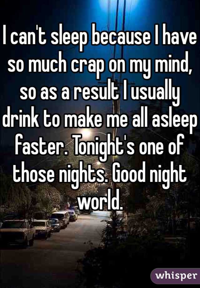 I can't sleep because I have so much crap on my mind, so as a result I usually drink to make me all asleep faster. Tonight's one of those nights. Good night world.