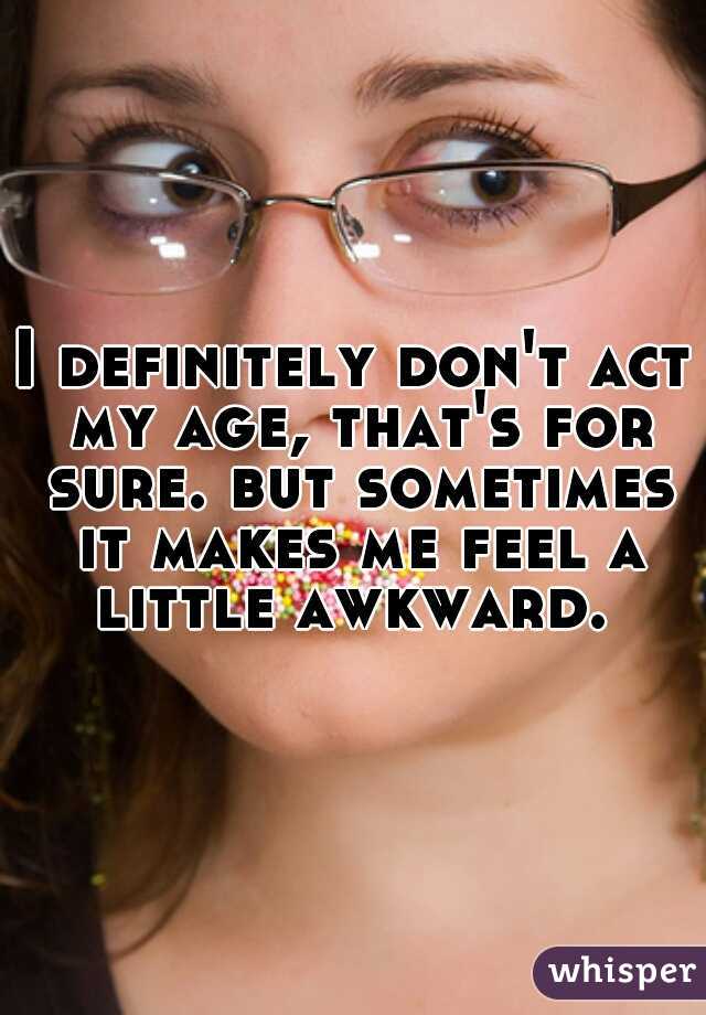 I definitely don't act my age, that's for sure. but sometimes it makes me feel a little awkward. 