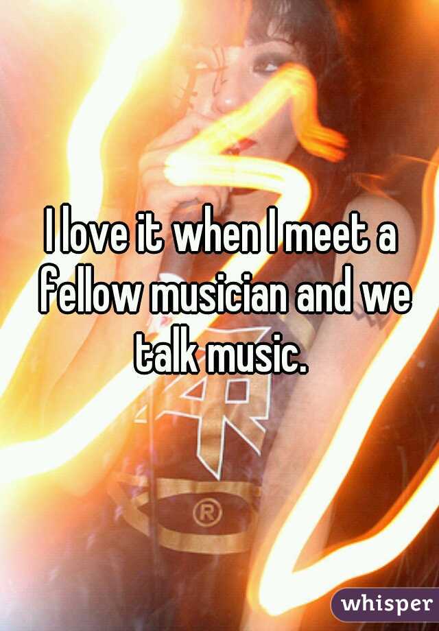 I love it when I meet a fellow musician and we talk music. 