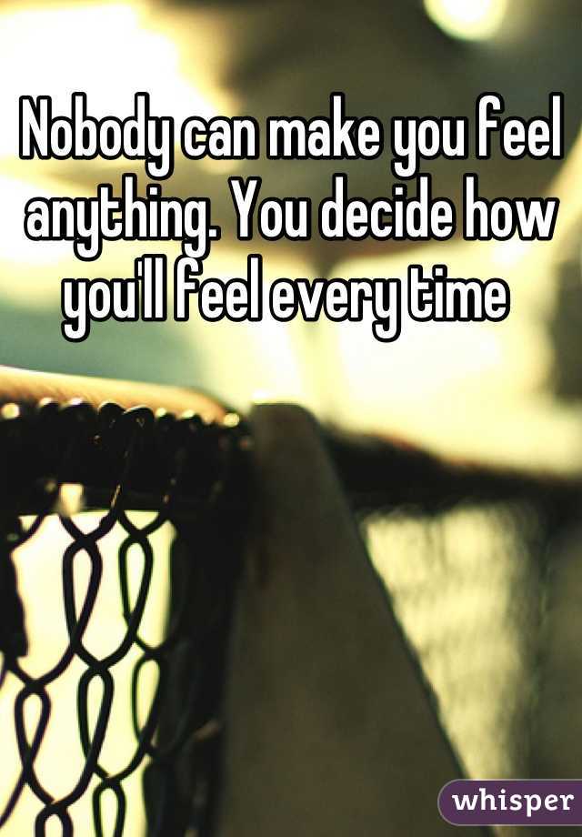 Nobody can make you feel anything. You decide how you'll feel every time 