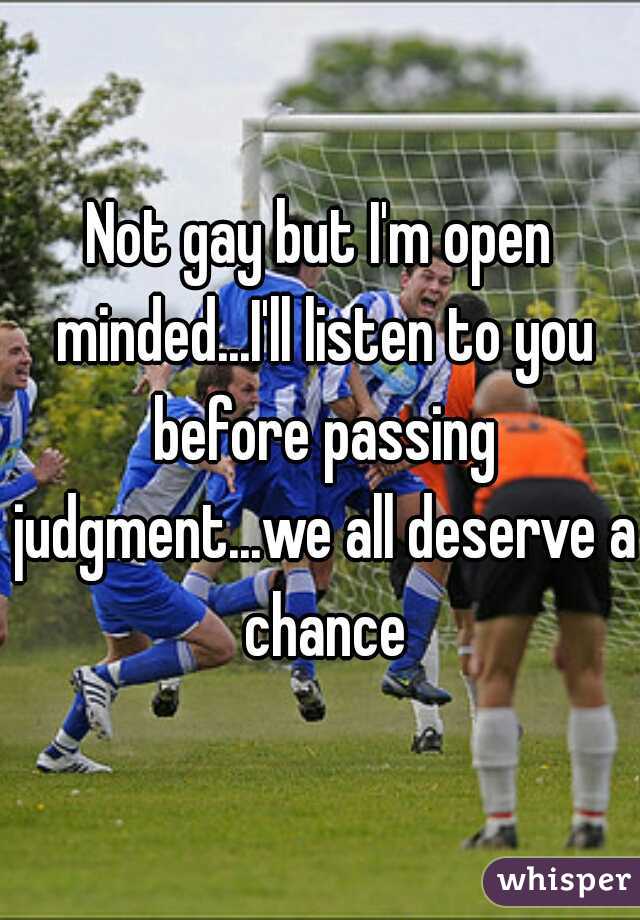 Not gay but I'm open minded...I'll listen to you before passing judgment...we all deserve a chance