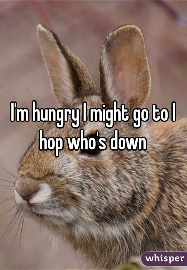 I'm hungry I might go to I hop who's down 