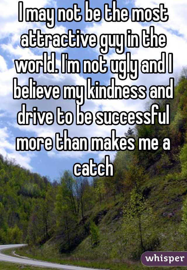 I may not be the most attractive guy in the world. I'm not ugly and I believe my kindness and drive to be successful more than makes me a catch