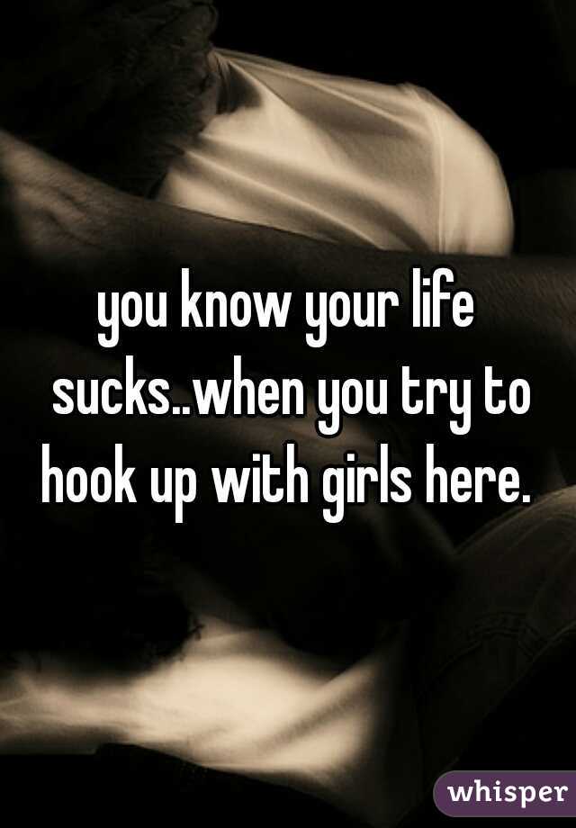 you know your life sucks..when you try to hook up with girls here. 