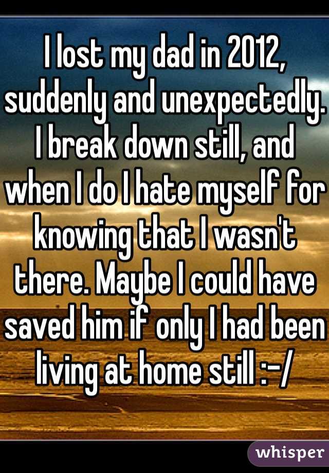 I lost my dad in 2012, suddenly and unexpectedly. I break down still, and when I do I hate myself for knowing that I wasn't there. Maybe I could have saved him if only I had been living at home still :-/