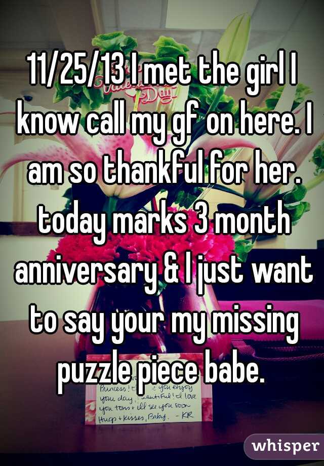 11/25/13 I met the girl I know call my gf on here. I am so thankful for her. today marks 3 month anniversary & I just want to say your my missing puzzle piece babe. 
