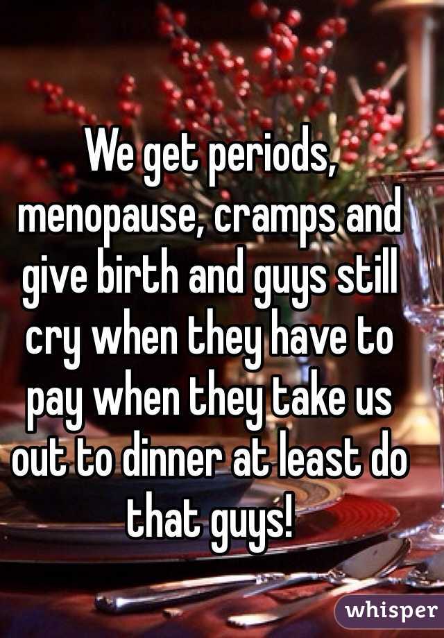 We get periods, menopause, cramps and give birth and guys still cry when they have to pay when they take us out to dinner at least do that guys! 