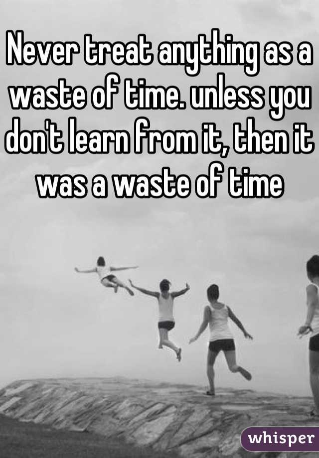 Never treat anything as a waste of time. unless you don't learn from it, then it was a waste of time