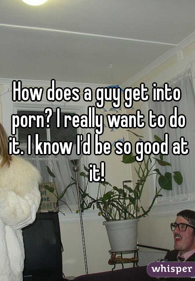 How does a guy get into porn? I really want to do it. I know I'd be so good at it! 