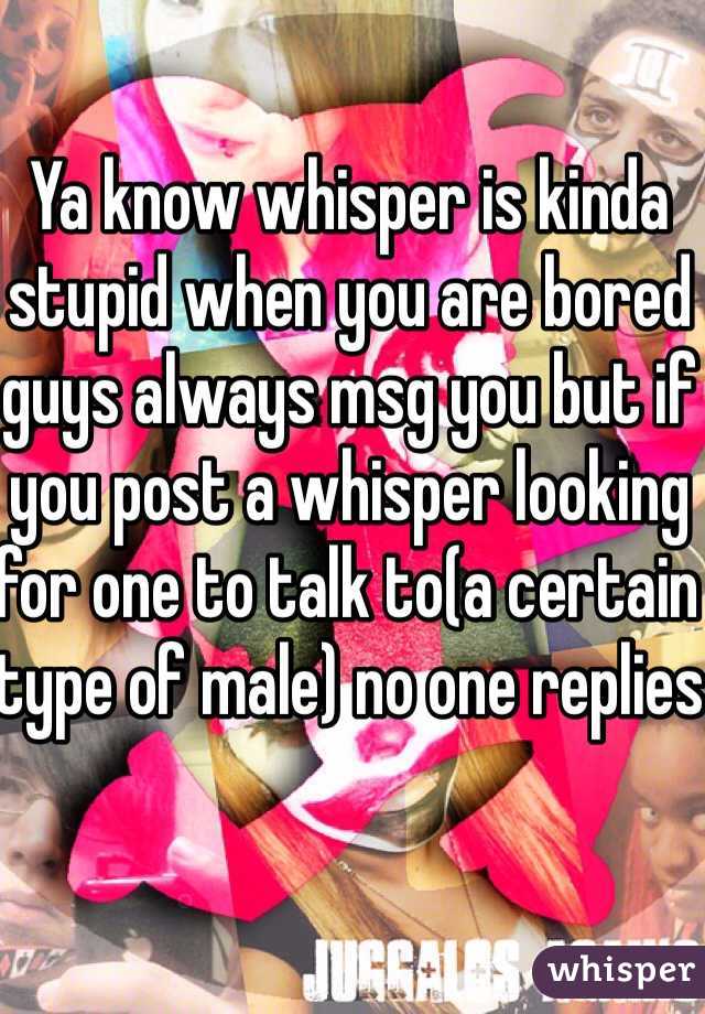 Ya know whisper is kinda stupid when you are bored guys always msg you but if you post a whisper looking for one to talk to(a certain type of male) no one replies