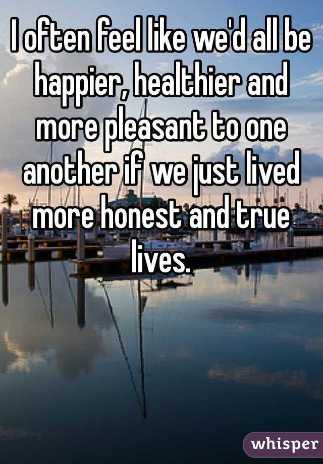 I often feel like we'd all be happier, healthier and more pleasant to one another if we just lived more honest and true lives. 