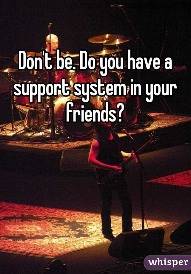 Don't be. Do you have a support system in your friends? 